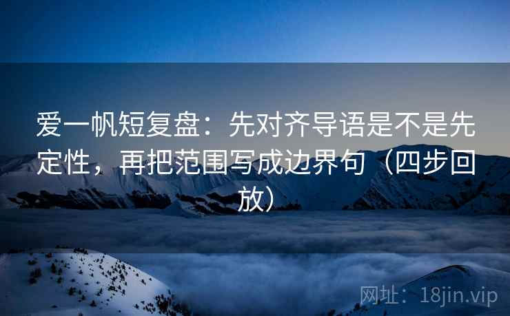 爱一帆短复盘：先对齐导语是不是先定性，再把范围写成边界句（四步回放）