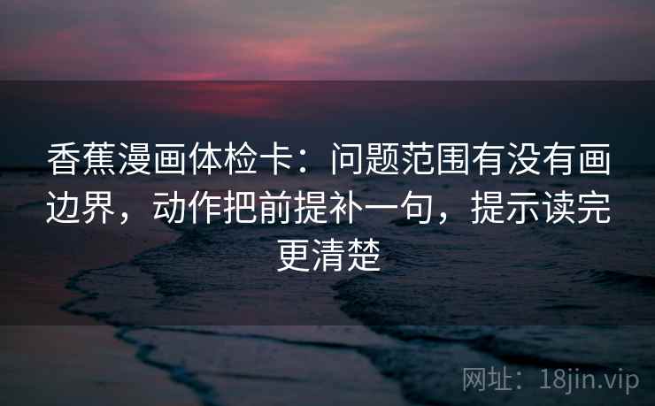 香蕉漫画体检卡：问题范围有没有画边界，动作把前提补一句，提示读完更清楚