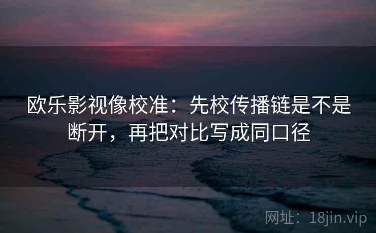 欧乐影视像校准：先校传播链是不是断开，再把对比写成同口径