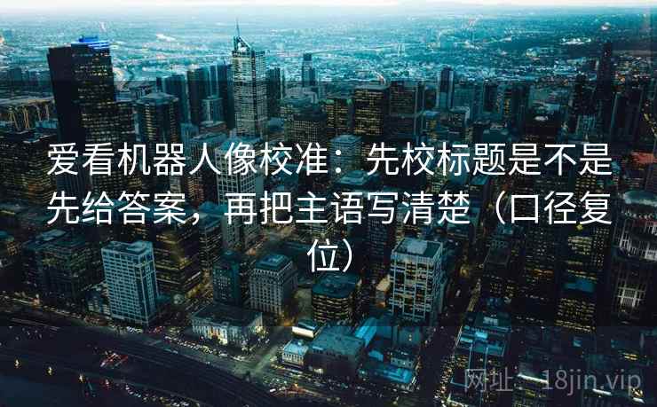 爱看机器人像校准：先校标题是不是先给答案，再把主语写清楚（口径复位）