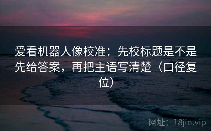 爱看机器人像校准：先校标题是不是先给答案，再把主语写清楚（口径复位）
