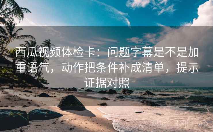 西瓜视频体检卡：问题字幕是不是加重语气，动作把条件补成清单，提示证据对照