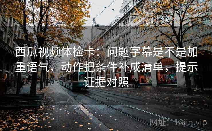 西瓜视频体检卡：问题字幕是不是加重语气，动作把条件补成清单，提示证据对照
