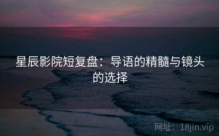 星辰影院短复盘:导语的精髓与镜头的选择 星辰影院短复盘:导语的精髓与镜头的选择