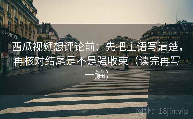 西瓜视频想评论前：先把主语写清楚，再核对结尾是不是强收束（读完再写一遍）