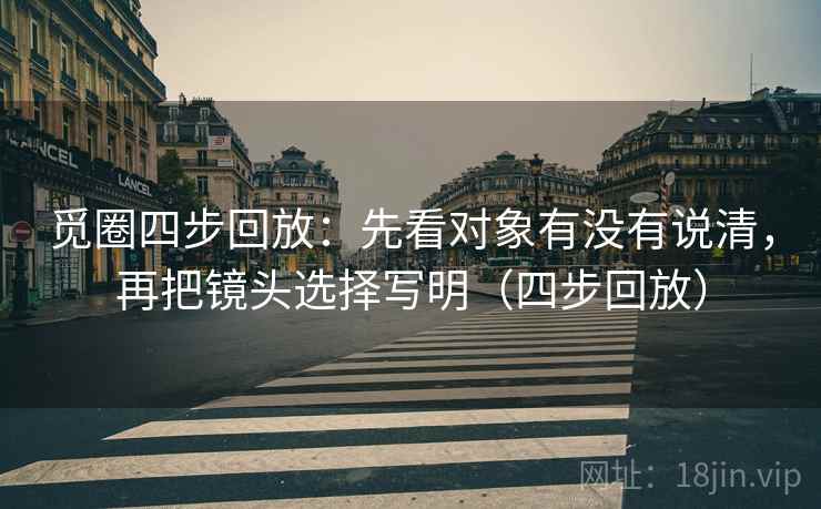 觅圈四步回放：先看对象有没有说清，再把镜头选择写明（四步回放）
