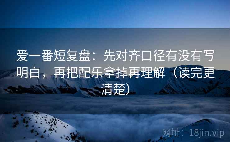 爱一番短复盘:先对齐口径有没有写明白,再把配乐拿掉再理解(读完更清楚) 爱一番短复盘:先对齐口径有没有写明白,再把配乐拿掉再理解(读完更清楚)