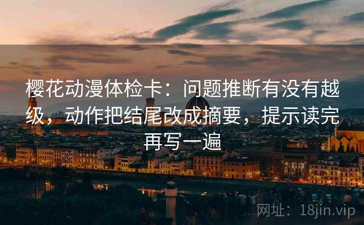 樱花动漫体检卡:问题推断有没有越级,动作把结尾改成摘要,提示读完再写一遍 樱花动漫体检卡:问题推断有没有越级,动作把结尾改成摘要,提示读完再写一遍