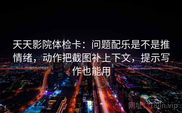 天天影院体检卡：问题配乐是不是推情绪，动作把截图补上下文，提示写作也能用