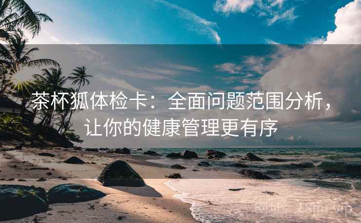 茶杯狐体检卡：全面问题范围分析，让你的健康管理更有序