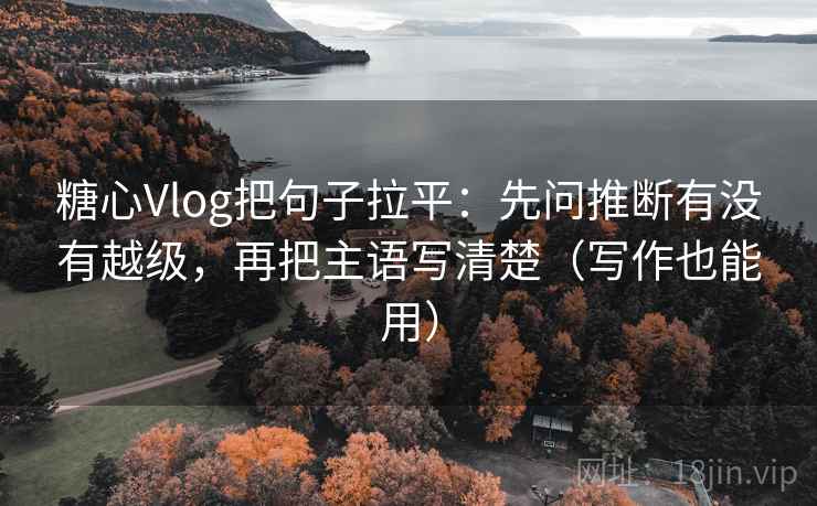 糖心Vlog把句子拉平：先问推断有没有越级，再把主语写清楚（写作也能用）