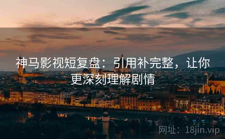 神马影视短复盘：引用补完整，让你更深刻理解剧情