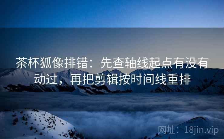 茶杯狐像排错：先查轴线起点有没有动过，再把剪辑按时间线重排