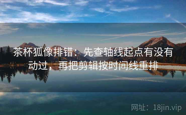 茶杯狐像排错：先查轴线起点有没有动过，再把剪辑按时间线重排