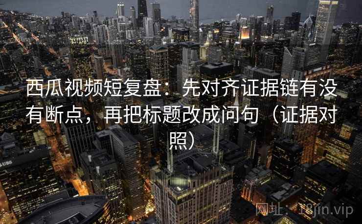 西瓜视频短复盘：先对齐证据链有没有断点，再把标题改成问句（证据对照）