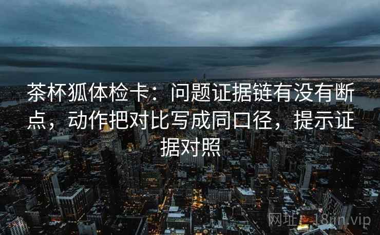 茶杯狐体检卡：问题证据链有没有断点，动作把对比写成同口径，提示证据对照