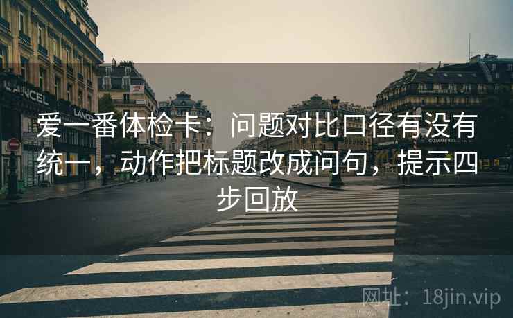 爱一番体检卡：问题对比口径有没有统一，动作把标题改成问句，提示四步回放