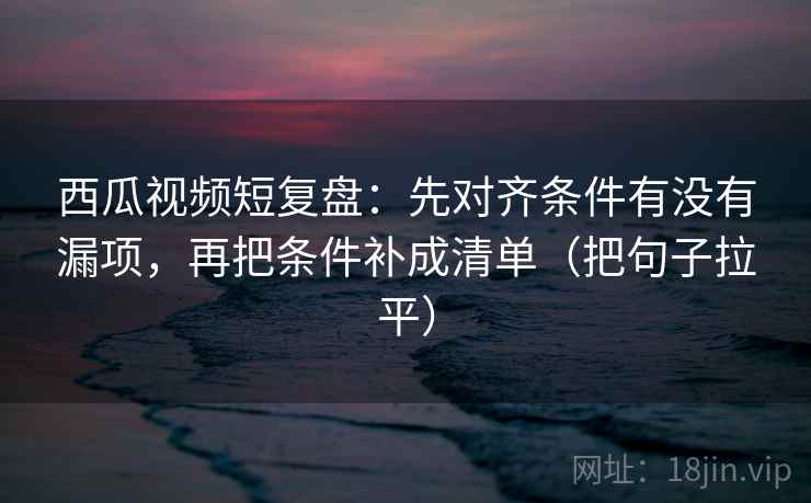 西瓜视频短复盘：先对齐条件有没有漏项，再把条件补成清单（把句子拉平）