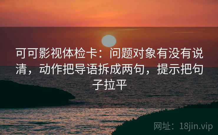 可可影视体检卡：问题对象有没有说清，动作把导语拆成两句，提示把句子拉平