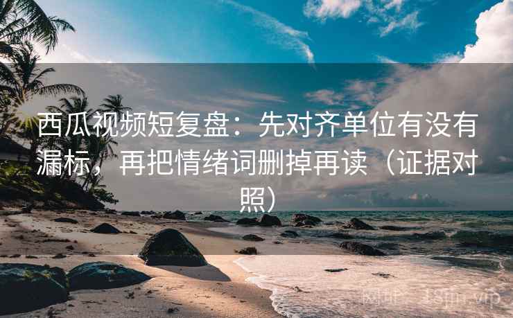 西瓜视频短复盘：先对齐单位有没有漏标，再把情绪词删掉再读（证据对照）