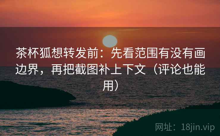 茶杯狐想转发前：先看范围有没有画边界，再把截图补上下文（评论也能用）