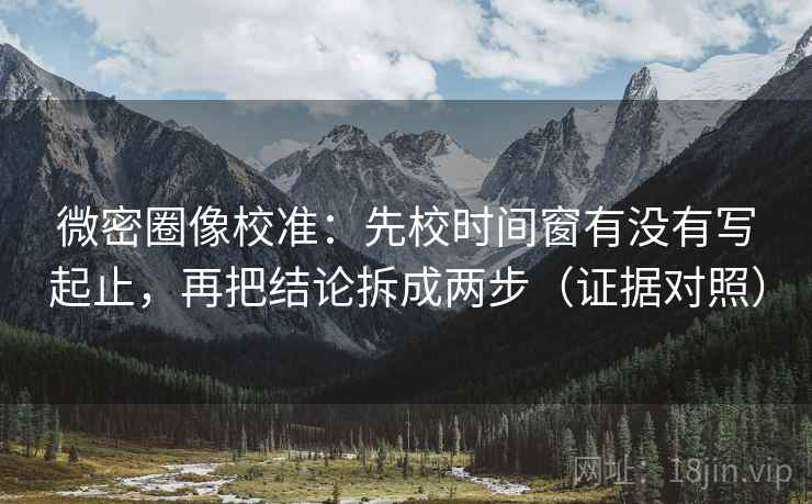 微密圈像校准：先校时间窗有没有写起止，再把结论拆成两步（证据对照）