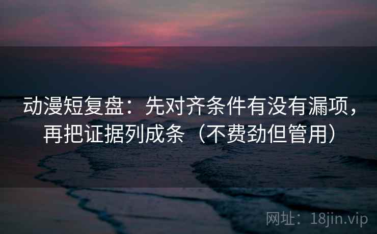 动漫短复盘：先对齐条件有没有漏项，再把证据列成条（不费劲但管用）