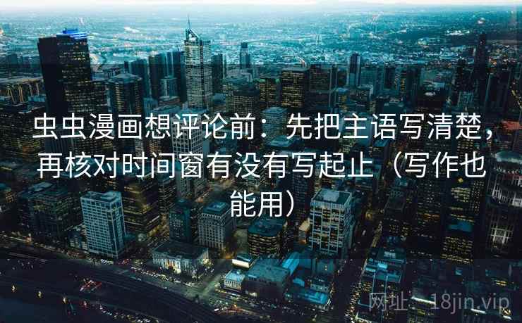 虫虫漫画想评论前：先把主语写清楚，再核对时间窗有没有写起止（写作也能用）