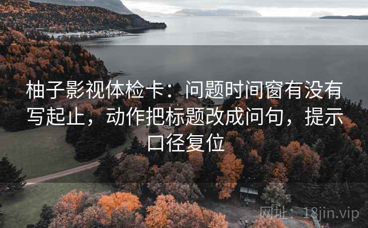 柚子影视体检卡：问题时间窗有没有写起止，动作把标题改成问句，提示口径复位