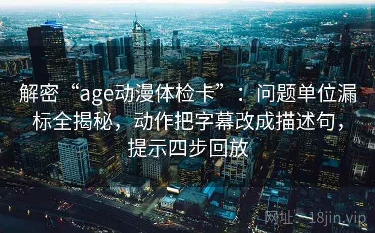 解密“age动漫体检卡”：问题单位漏标全揭秘，动作把字幕改成描述句，提示四步回放