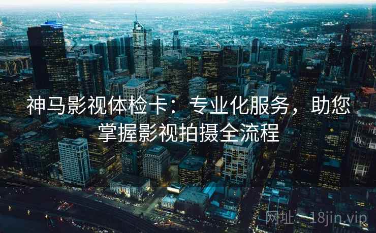 神马影视体检卡：专业化服务，助您掌握影视拍摄全流程