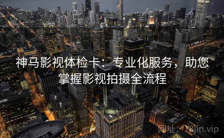 神马影视体检卡：专业化服务，助您掌握影视拍摄全流程