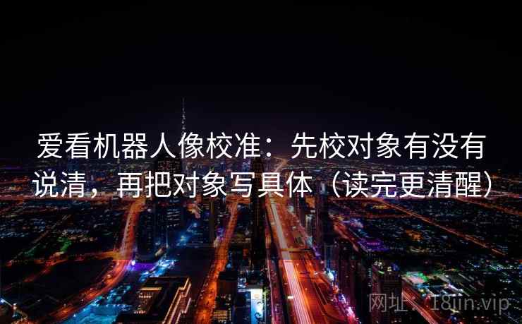 爱看机器人像校准：先校对象有没有说清，再把对象写具体（读完更清醒）